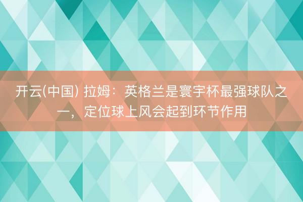开云(中国) 拉姆:英格兰是寰宇杯最强球队之一,定位球上风会起到环节作用