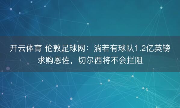 开云体育 伦敦足球网：淌若有球队1.2亿英镑求购恩佐，切尔西将不会拦阻
