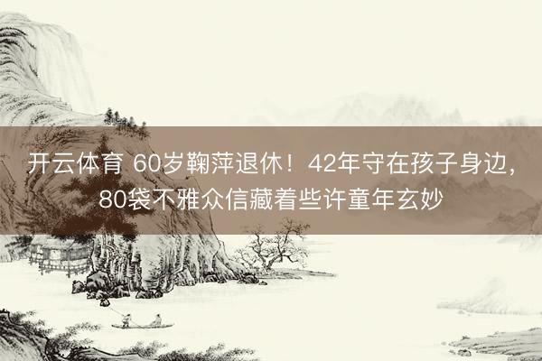 开云体育 60岁鞠萍退休！42年守在孩子身边，80袋不雅众信藏着些许童年玄妙