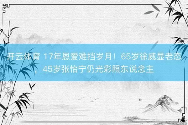 开云体育 17年恩爱难挡岁月！65岁徐威显老态，45岁张怡宁仍光彩照东说念主