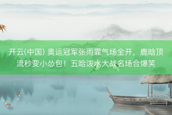 开云(中国) 奥运冠军张雨霏气场全开，鹿晗顶流秒变小怂包！五哈泼水大战名场合爆笑
