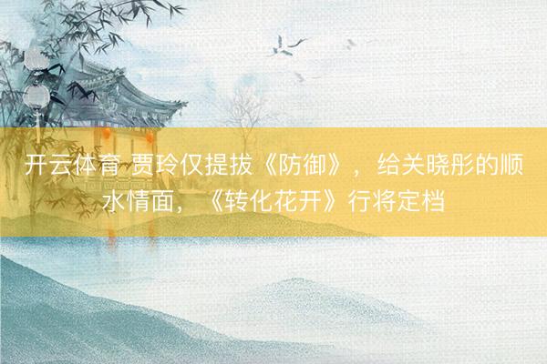 开云体育 贾玲仅提拔《防御》,给关晓彤的顺水情面,《转化花开》行将定档