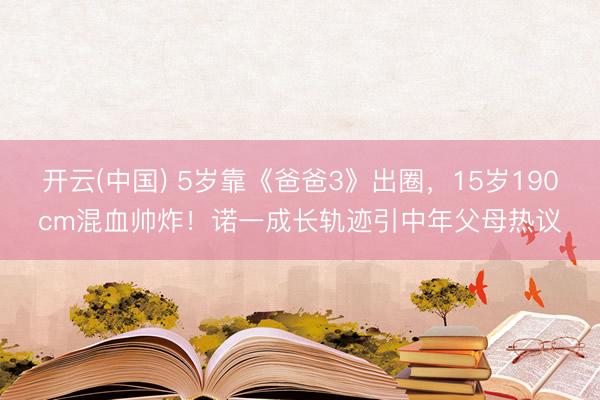 开云(中国) 5岁靠《爸爸3》出圈，15岁190cm混血帅炸！诺一成长轨迹引中年父母热议