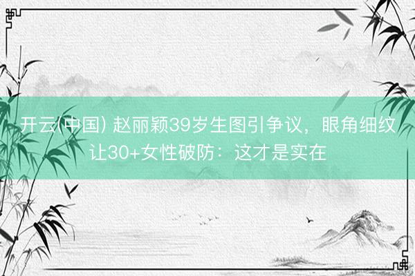开云(中国) 赵丽颖39岁生图引争议，眼角细纹让30+女性破防：这才是实在
