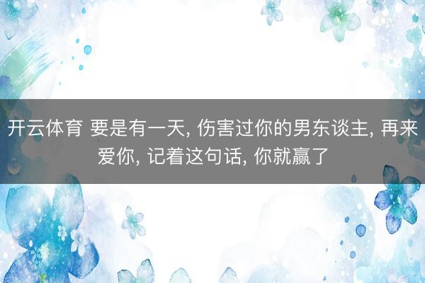 开云体育 要是有一天， 伤害过你的男东谈主， 再来爱你， 记着这句话， 你就赢了