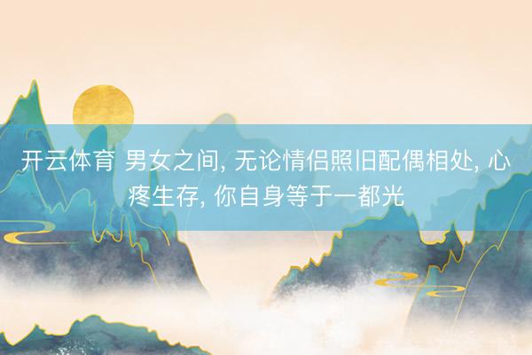 开云体育 男女之间， 无论情侣照旧配偶相处， 心疼生存， 你自身等于一都光