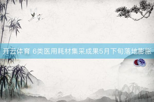 开云体育 6类医用耗材集采成果5月下旬落地膨胀