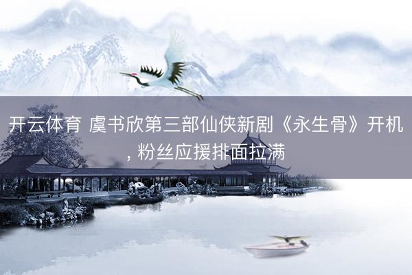 开云体育 虞书欣第三部仙侠新剧《永生骨》开机， 粉丝应援排面拉满
