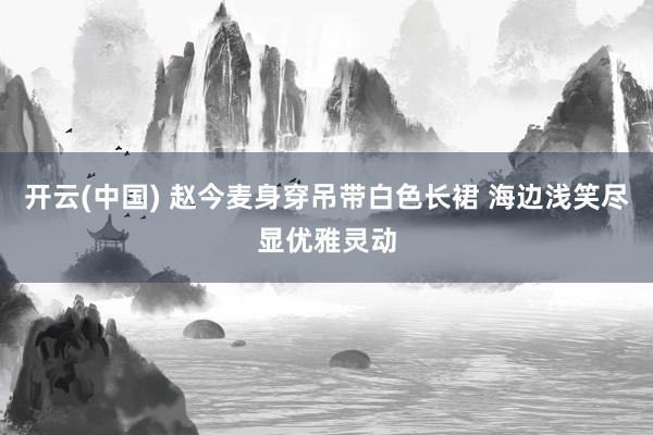 开云(中国) 赵今麦身穿吊带白色长裙 海边浅笑尽显优雅灵动