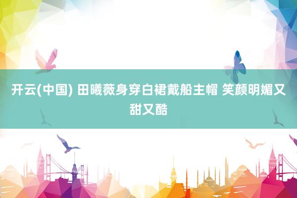 开云(中国) 田曦薇身穿白裙戴船主帽 笑颜明媚又甜又酷