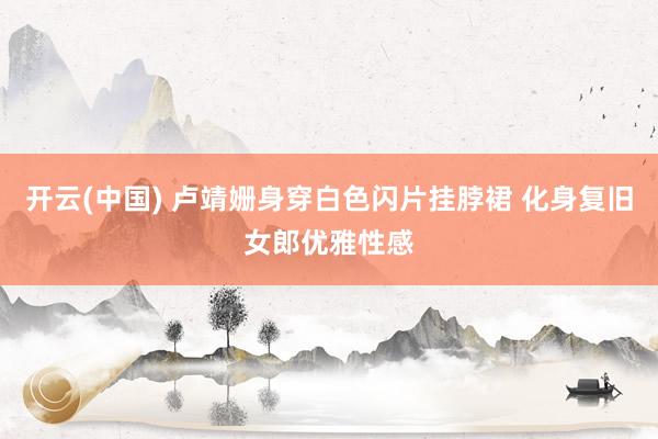 开云(中国) 卢靖姗身穿白色闪片挂脖裙 化身复旧女郎优雅性感