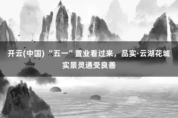 开云(中国) “五一”置业看过来，品实·云湖花城实景灵通受良善