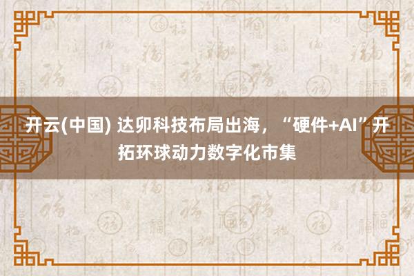 开云(中国) 达卯科技布局出海，“硬件+AI”开拓环球动力数字化市集
