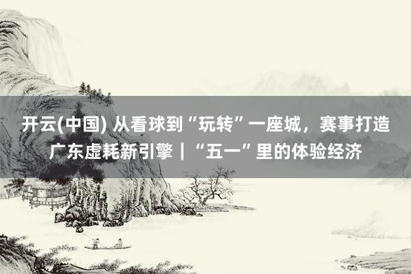 开云(中国) 从看球到“玩转”一座城，赛事打造广东虚耗新引擎｜“五一”里的体验经济