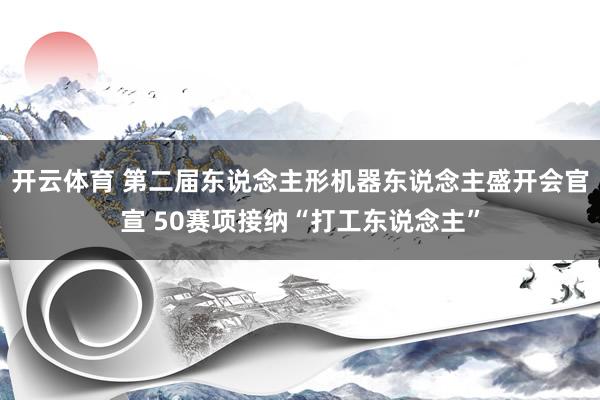 开云体育 第二届东说念主形机器东说念主盛开会官宣 50赛项接纳“打工东说念主”