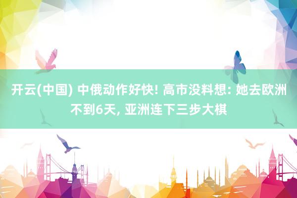 开云(中国) 中俄动作好快! 高市没料想: 她去欧洲不到6天， 亚洲连下三步大棋