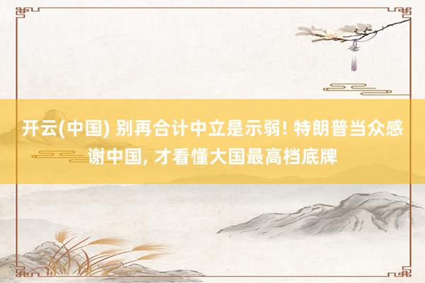 开云(中国) 别再合计中立是示弱! 特朗普当众感谢中国， 才看懂大国最高档底牌
